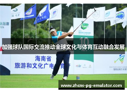 加强球队国际交流推动全球文化与体育互动融合发展 加强球队国际交流推动全球文化与体育互动融合发展