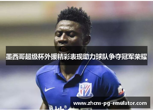 墨西哥超级杯外援精彩表现助力球队争夺冠军荣耀 墨西哥超级杯外援精彩表现助力球队争夺冠军荣耀