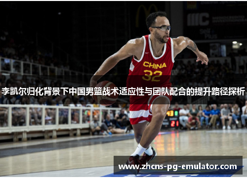 李凯尔归化背景下中国男篮战术适应性与团队配合的提升路径探析 李凯尔归化背景下中国男篮战术适应性与团队配合的提升路径探析