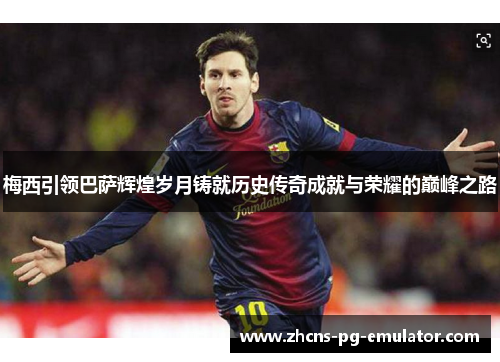 梅西引领巴萨辉煌岁月铸就历史传奇成就与荣耀的巅峰之路 梅西引领巴萨辉煌岁月铸就历史传奇成就与荣耀的巅峰之路