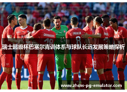 瑞士超级杯巴塞尔青训体系与球队长远发展策略探析 瑞士超级杯巴塞尔青训体系与球队长远发展策略探析