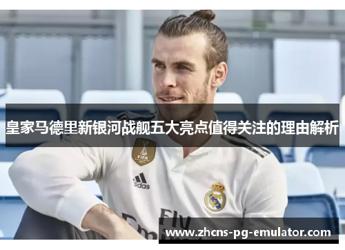 皇家马德里新银河战舰五大亮点值得关注的理由解析