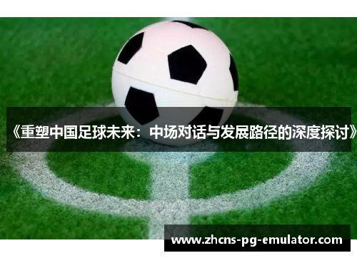 《重塑中国足球未来:中场对话与发展路径的深度探讨》 《重塑中国足球未来:中场对话与发展路径的深度探讨》