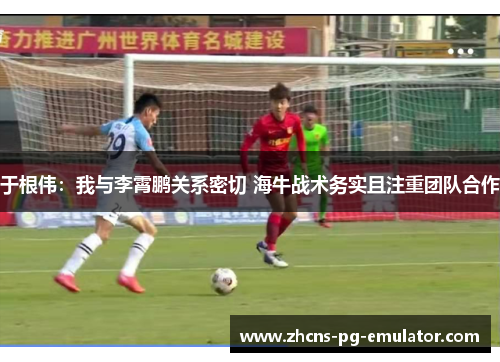 于根伟:我与李霄鹏关系密切 海牛战术务实且注重团队合作 于根伟:我与李霄鹏关系密切 海牛战术务实且注重团队合作