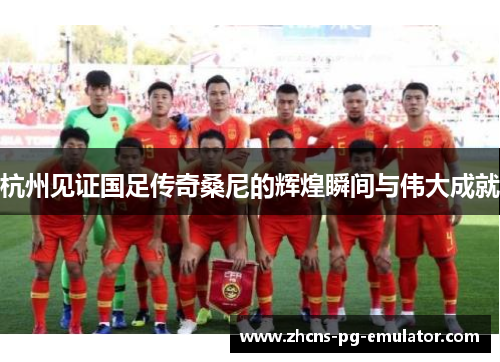 杭州见证国足传奇桑尼的辉煌瞬间与伟大成就 杭州见证国足传奇桑尼的辉煌瞬间与伟大成就