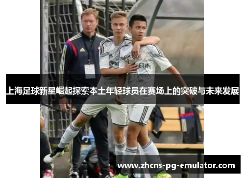 上海足球新星崛起探索本土年轻球员在赛场上的突破与未来发展 上海足球新星崛起探索本土年轻球员在赛场上的突破与未来发展