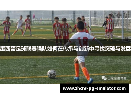 墨西哥足球联赛强队如何在传承与创新中寻找突破与发展 墨西哥足球联赛强队如何在传承与创新中寻找突破与发展