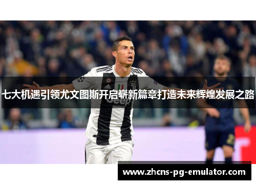 七大机遇引领尤文图斯开启崭新篇章打造未来辉煌发展之路 七大机遇引领尤文图斯开启崭新篇章打造未来辉煌发展之路