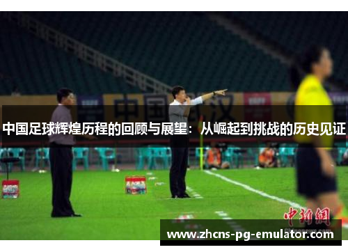 中国足球辉煌历程的回顾与展望:从崛起到挑战的历史见证 中国足球辉煌历程的回顾与展望:从崛起到挑战的历史见证