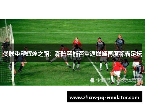 曼联重塑辉煌之路:新阵容能否重返巅峰再度称霸足坛 曼联重塑辉煌之路:新阵容能否重返巅峰再度称霸足坛