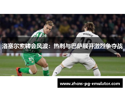 洛塞尔索转会风波:热刺与巴萨展开激烈争夺战 洛塞尔索转会风波:热刺与巴萨展开激烈争夺战