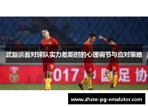 武磊谈面对球队实力差距时的心理调节与应对策略