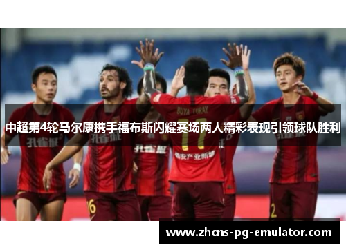 中超第4轮马尔康携手福布斯闪耀赛场两人精彩表现引领球队胜利 中超第4轮马尔康携手福布斯闪耀赛场两人精彩表现引领球队胜利