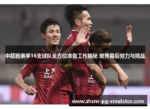 中超新赛季16支球队全方位准备工作揭秘 聚焦幕后努力与挑战