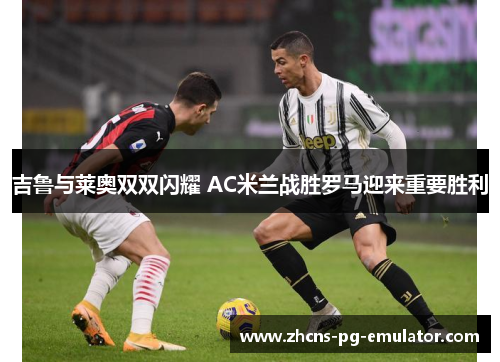 吉鲁与莱奥双双闪耀 AC米兰战胜罗马迎来重要胜利 吉鲁与莱奥双双闪耀 AC米兰战胜罗马迎来重要胜利