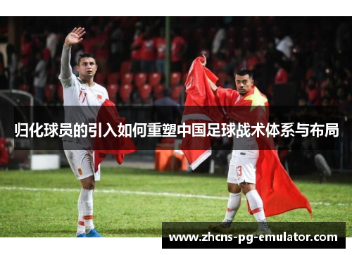 归化球员的引入如何重塑中国足球战术体系与布局 归化球员的引入如何重塑中国足球战术体系与布局