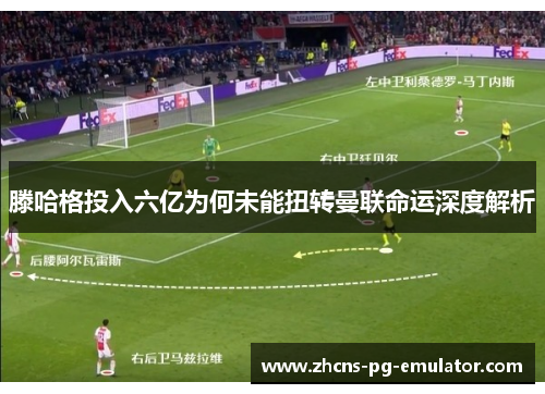 滕哈格投入六亿为何未能扭转曼联命运深度解析 滕哈格投入六亿为何未能扭转曼联命运深度解析