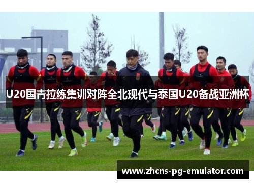 U20国青拉练集训对阵全北现代与泰国U20备战亚洲杯 U20国青拉练集训对阵全北现代与泰国U20备战亚洲杯