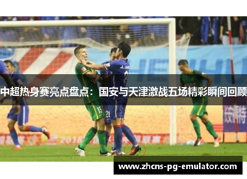 中超热身赛亮点盘点:国安与天津激战五场精彩瞬间回顾 中超热身赛亮点盘点:国安与天津激战五场精彩瞬间回顾