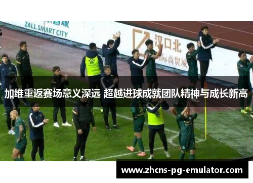 加维重返赛场意义深远 超越进球成就团队精神与成长新高 加维重返赛场意义深远 超越进球成就团队精神与成长新高