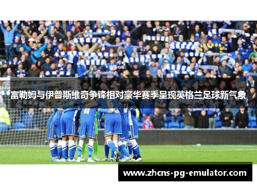 富勒姆与伊普斯维奇争锋相对豪华赛季呈现英格兰足球新气象 富勒姆与伊普斯维奇争锋相对豪华赛季呈现英格兰足球新气象
