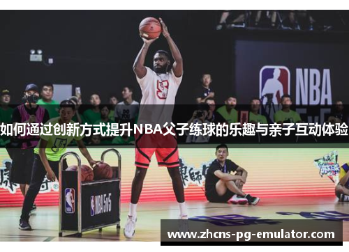 如何通过创新方式提升NBA父子练球的乐趣与亲子互动体验 如何通过创新方式提升NBA父子练球的乐趣与亲子互动体验