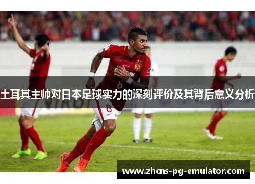 土耳其主帅对日本足球实力的深刻评价及其背后意义分析 土耳其主帅对日本足球实力的深刻评价及其背后意义分析