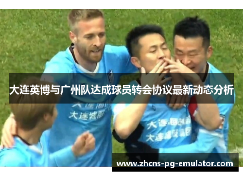 大连英博与广州队达成球员转会协议最新动态分析 大连英博与广州队达成球员转会协议最新动态分析