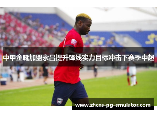 中甲金靴加盟永昌提升锋线实力目标冲击下赛季中超 中甲金靴加盟永昌提升锋线实力目标冲击下赛季中超