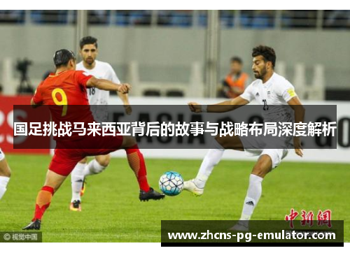 国足挑战马来西亚背后的故事与战略布局深度解析 国足挑战马来西亚背后的故事与战略布局深度解析