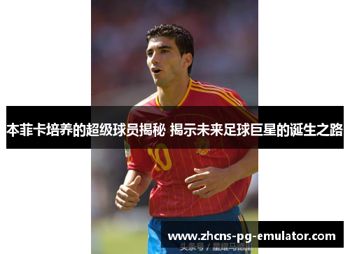 本菲卡培养的超级球员揭秘 揭示未来足球巨星的诞生之路 本菲卡培养的超级球员揭秘 揭示未来足球巨星的诞生之路