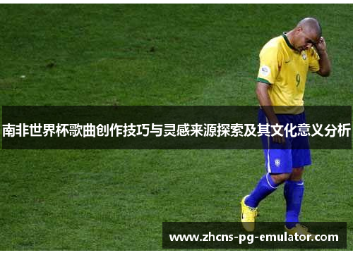 南非世界杯歌曲创作技巧与灵感来源探索及其文化意义分析 南非世界杯歌曲创作技巧与灵感来源探索及其文化意义分析