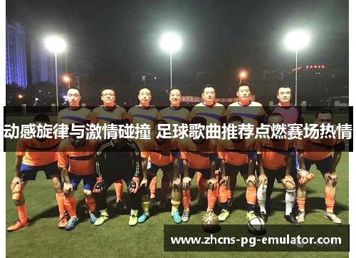 动感旋律与激情碰撞 足球歌曲推荐点燃赛场热情 动感旋律与激情碰撞 足球歌曲推荐点燃赛场热情