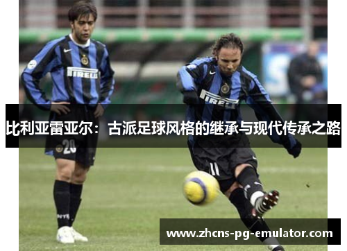 比利亚雷亚尔:古派足球风格的继承与现代传承之路 比利亚雷亚尔:古派足球风格的继承与现代传承之路