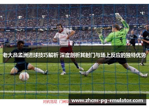 老大吕孟洲进球技巧解析 深度剖析其射门与场上反应的独特优势 老大吕孟洲进球技巧解析 深度剖析其射门与场上反应的独特优势
