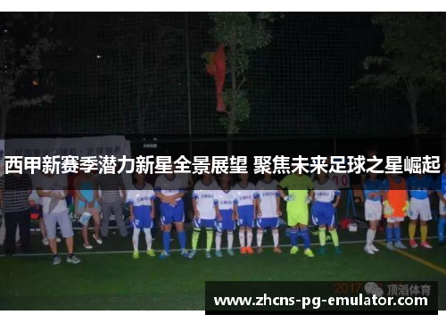 西甲新赛季潜力新星全景展望 聚焦未来足球之星崛起 西甲新赛季潜力新星全景展望 聚焦未来足球之星崛起