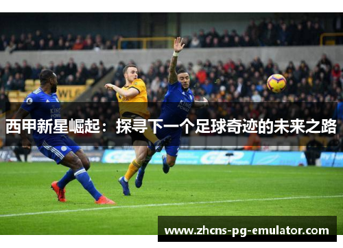 西甲新星崛起:探寻下一个足球奇迹的未来之路 西甲新星崛起:探寻下一个足球奇迹的未来之路