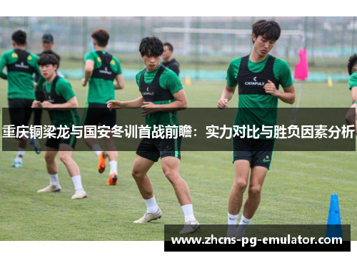 重庆铜梁龙与国安冬训首战前瞻:实力对比与胜负因素分析 重庆铜梁龙与国安冬训首战前瞻:实力对比与胜负因素分析