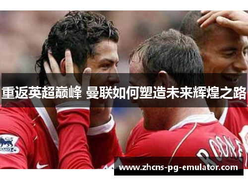 重返英超巅峰 曼联如何塑造未来辉煌之路 重返英超巅峰 曼联如何塑造未来辉煌之路