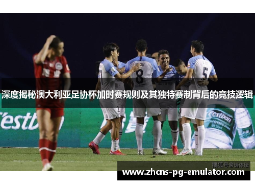 深度揭秘澳大利亚足协杯加时赛规则及其独特赛制背后的竞技逻辑
