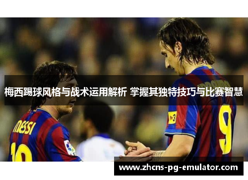 梅西踢球风格与战术运用解析 掌握其独特技巧与比赛智慧