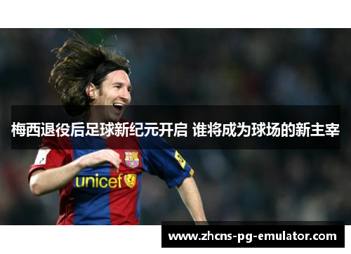 梅西退役后足球新纪元开启 谁将成为球场的新主宰