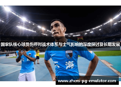 国家队核心球员伤停对战术体系与士气影响的深度探讨及长期发展