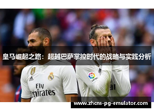 皇马崛起之路：超越巴萨掌控时代的战略与实践分析