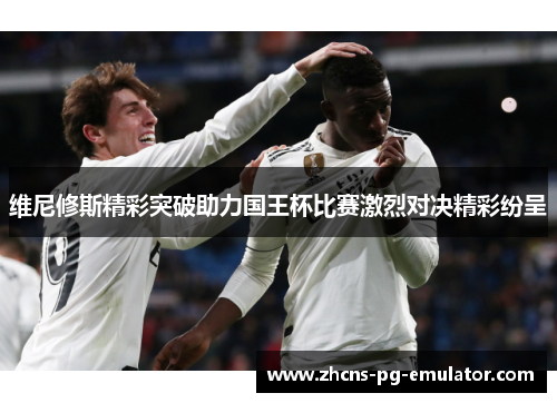 维尼修斯精彩突破助力国王杯比赛激烈对决精彩纷呈