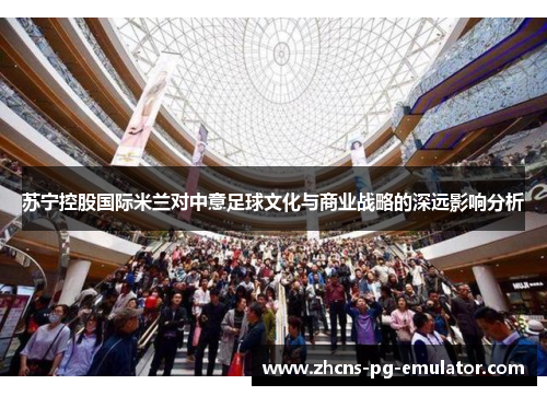 苏宁控股国际米兰对中意足球文化与商业战略的深远影响分析 苏宁控股国际米兰对中意足球文化与商业战略的深远影响分析