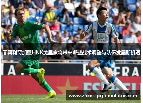 菲奥利奇加盟HNK戈里察将带来哪些战术调整与队伍发展新机遇 菲奥利奇加盟HNK戈里察将带来哪些战术调整与队伍发展新机遇