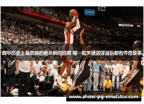 西甲历史上最震撼的绝杀瞬间回顾 每一粒关键进球背后都有传奇故事